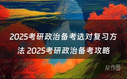 2025考研政治备考选对复习方法 2025考研政治备考攻略