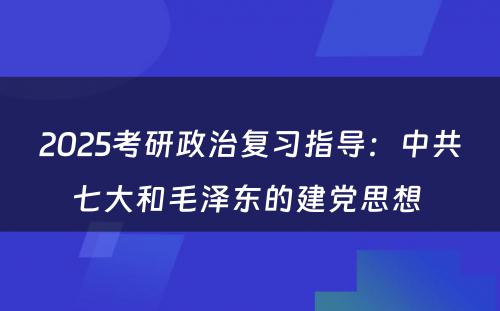 2025考研政治复习指导：中共七大和毛泽东的建党思想 