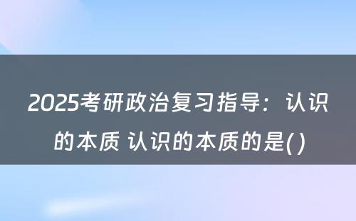 2025考研政治复习指导：认识的本质 认识的本质的是( )