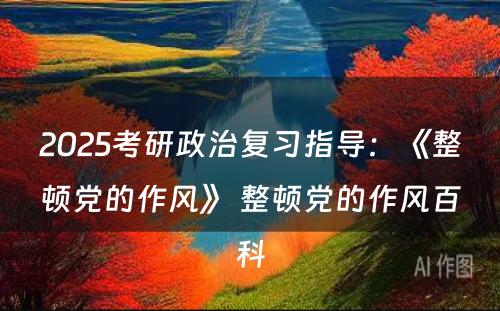 2025考研政治复习指导：《整顿党的作风》 整顿党的作风百科