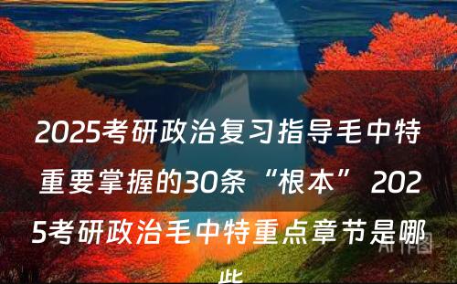 2025考研政治复习指导毛中特重要掌握的30条“根本” 2025考研政治毛中特重点章节是哪些