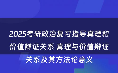 2025考研政治复习指导真理和价值辩证关系 真理与价值辩证关系及其方法论意义