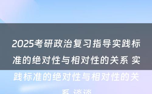 2025考研政治复习指导实践标准的绝对性与相对性的关系 实践标准的绝对性与相对性的关系,谈谈