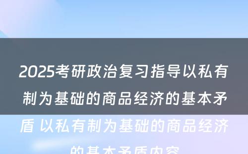 2025考研政治复习指导以私有制为基础的商品经济的基本矛盾 以私有制为基础的商品经济的基本矛盾内容