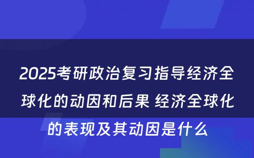 2025考研政治复习指导经济全球化的动因和后果 经济全球化的表现及其动因是什么