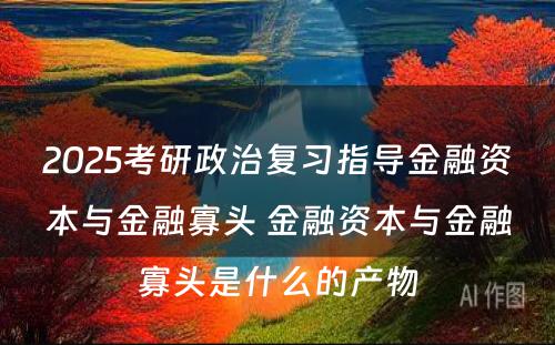 2025考研政治复习指导金融资本与金融寡头 金融资本与金融寡头是什么的产物