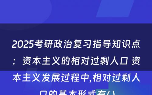 2025考研政治复习指导知识点：资本主义的相对过剩人口 资本主义发展过程中,相对过剩人口的基本形式有( )