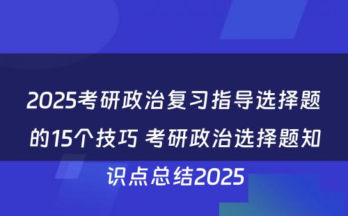 2025考研政治复习指导选择题的15个技巧 考研政治选择题知识点总结2025