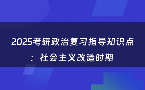 2025考研政治复习指导知识点：社会主义改造时期 