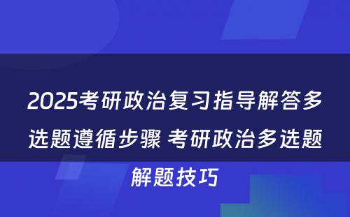 2025考研政治复习指导解答多选题遵循步骤 考研政治多选题解题技巧