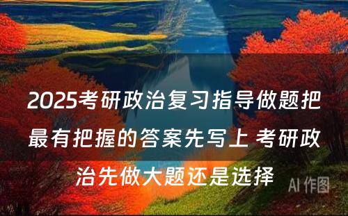 2025考研政治复习指导做题把最有把握的答案先写上 考研政治先做大题还是选择