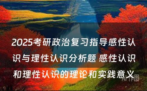 2025考研政治复习指导感性认识与理性认识分析题 感性认识和理性认识的理论和实践意义