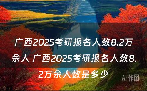 广西2025考研报名人数8.2万余人 广西2025考研报名人数8.2万余人数是多少