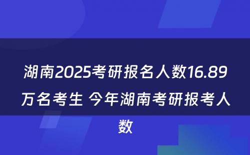 湖南2025考研报名人数16.89万名考生 今年湖南考研报考人数