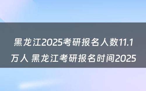 黑龙江2025考研报名人数11.1万人 黑龙江考研报名时间2025