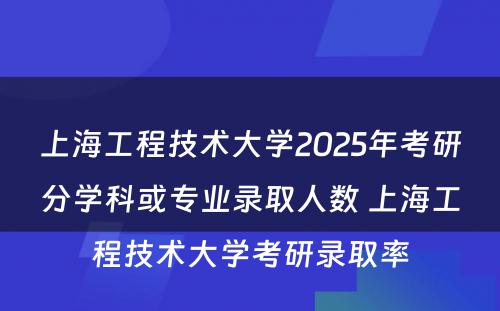 上海工程技术大学2025年考研分学科或专业录取人数 上海工程技术大学考研录取率
