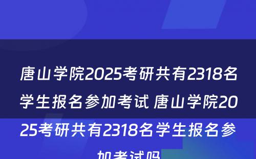 唐山学院2025考研共有2318名学生报名参加考试 唐山学院2025考研共有2318名学生报名参加考试吗