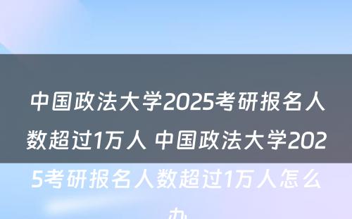 中国政法大学2025考研报名人数超过1万人 中国政法大学2025考研报名人数超过1万人怎么办