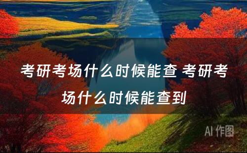 考研考场什么时候能查 考研考场什么时候能查到