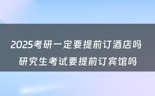 2025考研一定要提前订酒店吗 研究生考试要提前订宾馆吗