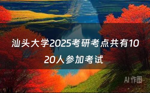 汕头大学2025考研考点共有1020人参加考试 