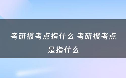 考研报考点指什么 考研报考点是指什么