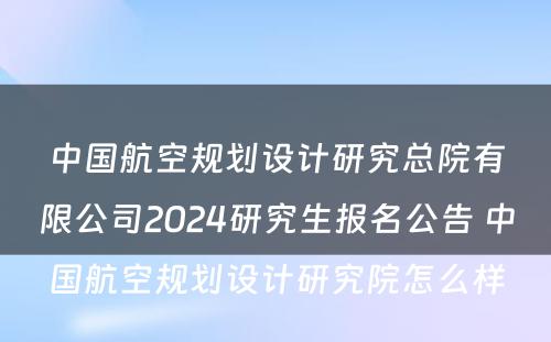 中国航空规划设计研究总院有限公司2024研究生报名公告 中国航空规划设计研究院怎么样