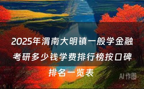 2025年渭南大明镇一般学金融考研多少钱学费排行榜按口碑排名一览表 