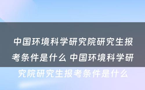 中国环境科学研究院研究生报考条件是什么 中国环境科学研究院研究生报考条件是什么