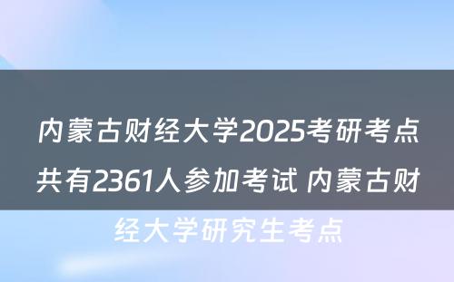 内蒙古财经大学2025考研考点共有2361人参加考试 内蒙古财经大学研究生考点