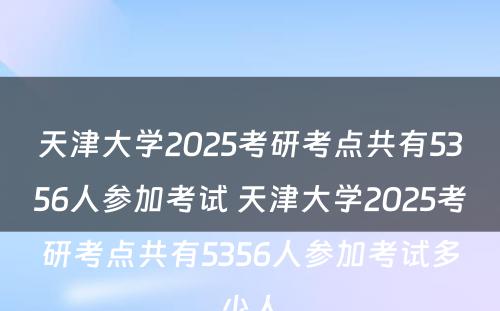 天津大学2025考研考点共有5356人参加考试 天津大学2025考研考点共有5356人参加考试多少人