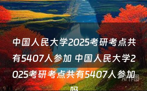 中国人民大学2025考研考点共有5407人参加 中国人民大学2025考研考点共有5407人参加吗