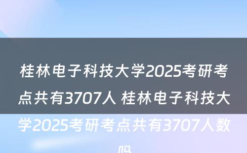 桂林电子科技大学2025考研考点共有3707人 桂林电子科技大学2025考研考点共有3707人数吗