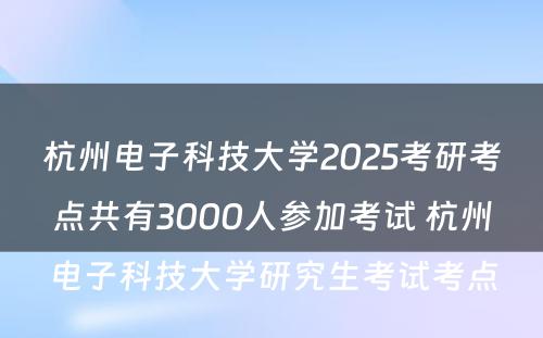 杭州电子科技大学2025考研考点共有3000人参加考试 杭州电子科技大学研究生考试考点