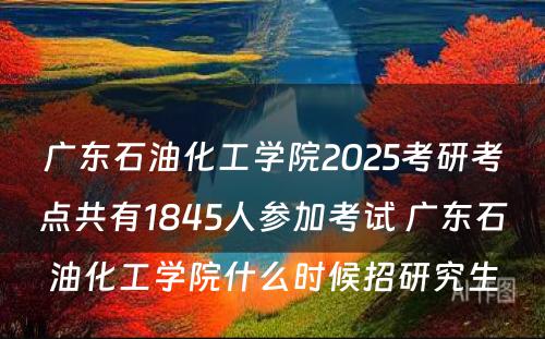 广东石油化工学院2025考研考点共有1845人参加考试 广东石油化工学院什么时候招研究生