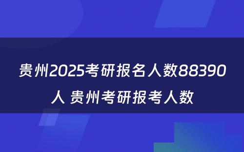 贵州2025考研报名人数88390人 贵州考研报考人数
