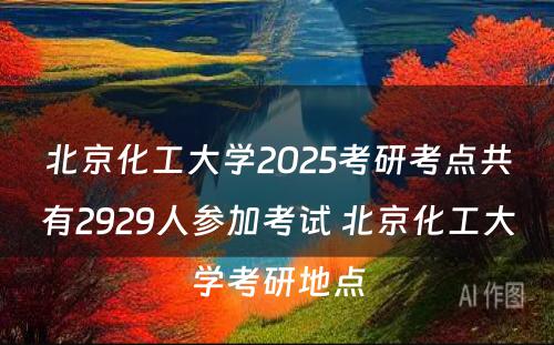 北京化工大学2025考研考点共有2929人参加考试 北京化工大学考研地点