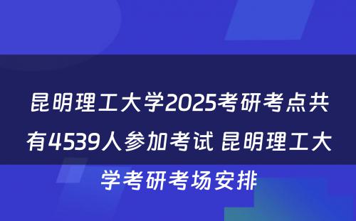 昆明理工大学2025考研考点共有4539人参加考试 昆明理工大学考研考场安排