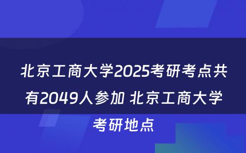 北京工商大学2025考研考点共有2049人参加 北京工商大学考研地点