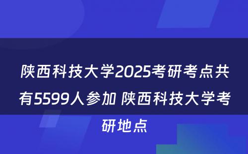 陕西科技大学2025考研考点共有5599人参加 陕西科技大学考研地点