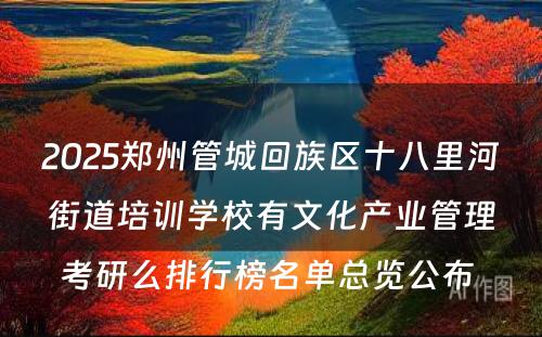 2025郑州管城回族区十八里河街道培训学校有文化产业管理考研么排行榜名单总览公布 