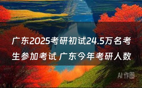 广东2025考研初试24.5万名考生参加考试 广东今年考研人数