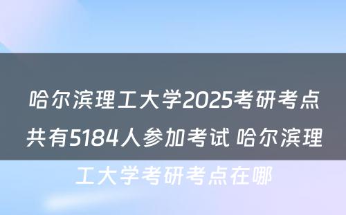 哈尔滨理工大学2025考研考点共有5184人参加考试 哈尔滨理工大学考研考点在哪