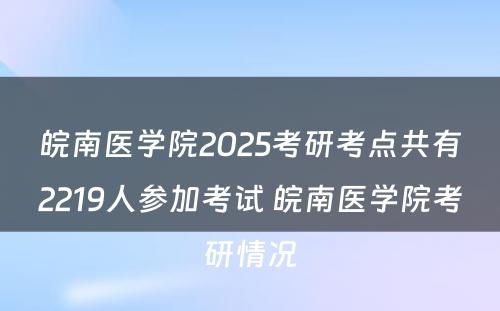 皖南医学院2025考研考点共有2219人参加考试 皖南医学院考研情况