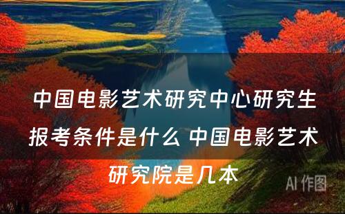 中国电影艺术研究中心研究生报考条件是什么 中国电影艺术研究院是几本