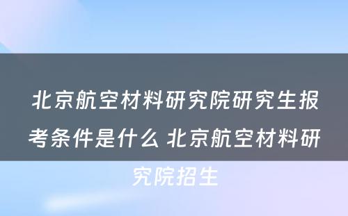 北京航空材料研究院研究生报考条件是什么 北京航空材料研究院招生