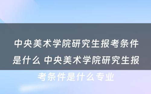 中央美术学院研究生报考条件是什么 中央美术学院研究生报考条件是什么专业