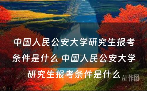 中国人民公安大学研究生报考条件是什么 中国人民公安大学研究生报考条件是什么