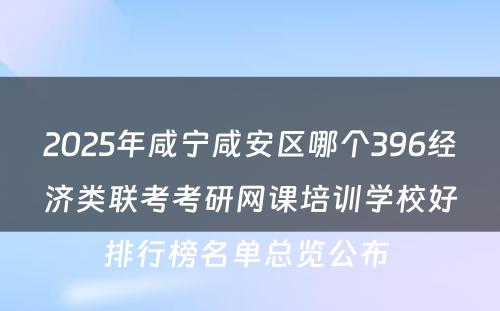 2025年咸宁咸安区哪个396经济类联考考研网课培训学校好排行榜名单总览公布 