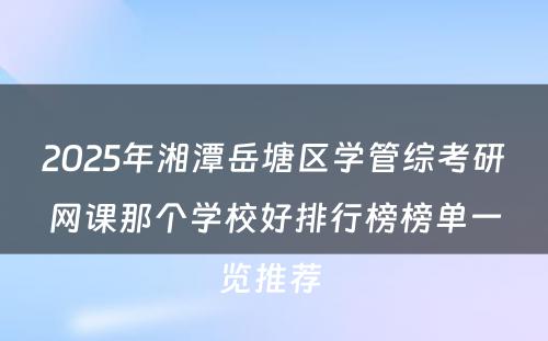 2025年湘潭岳塘区学管综考研网课那个学校好排行榜榜单一览推荐 